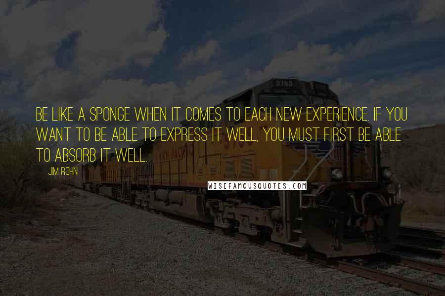 Jim Rohn Quotes: Be like a sponge when it comes to each new experience. If you want to be able to express it well, you must first be able to absorb it well.