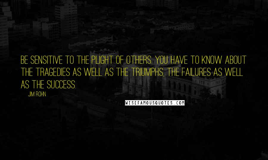 Jim Rohn Quotes: Be sensitive to the plight of others. You have to know about the tragedies as well as the triumphs, the failures as well as the success.