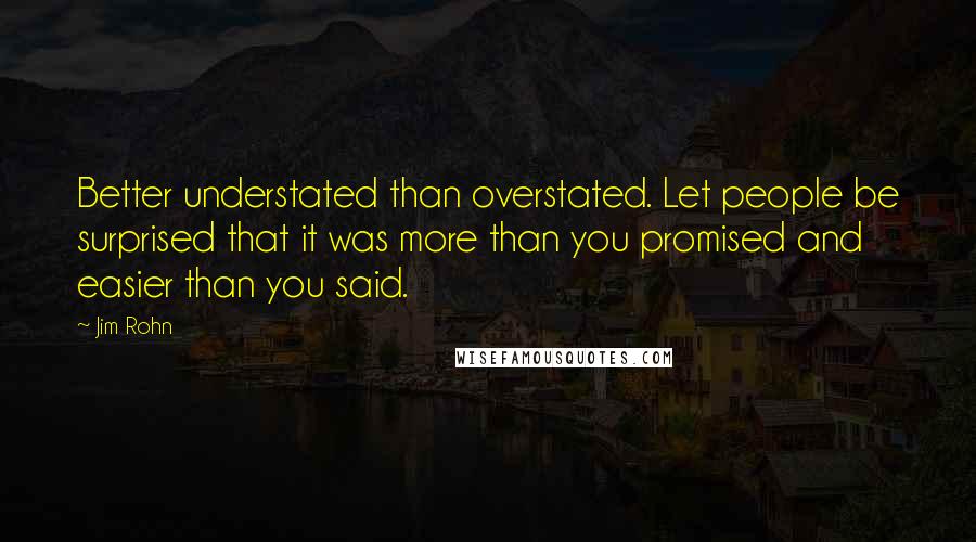 Jim Rohn Quotes: Better understated than overstated. Let people be surprised that it was more than you promised and easier than you said.