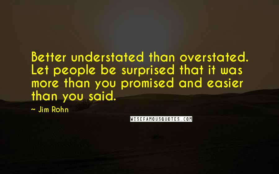 Jim Rohn Quotes: Better understated than overstated. Let people be surprised that it was more than you promised and easier than you said.