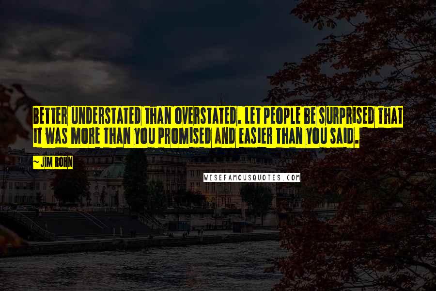 Jim Rohn Quotes: Better understated than overstated. Let people be surprised that it was more than you promised and easier than you said.