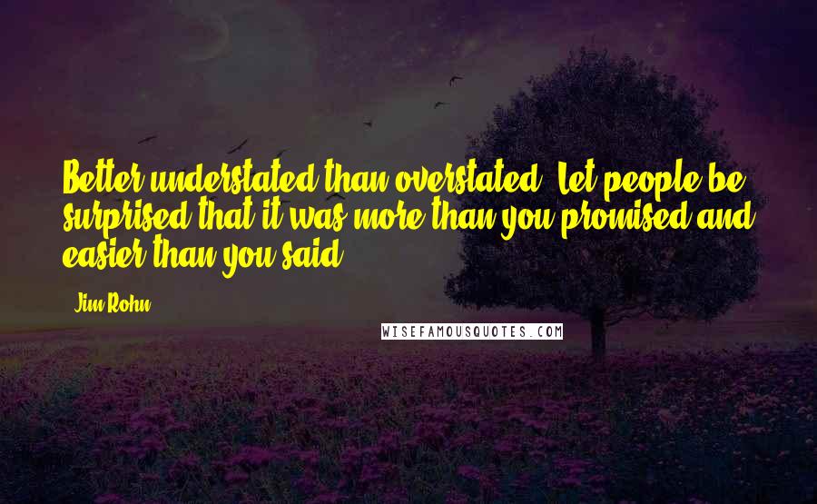 Jim Rohn Quotes: Better understated than overstated. Let people be surprised that it was more than you promised and easier than you said.