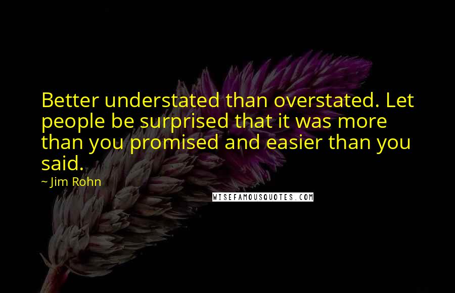 Jim Rohn Quotes: Better understated than overstated. Let people be surprised that it was more than you promised and easier than you said.