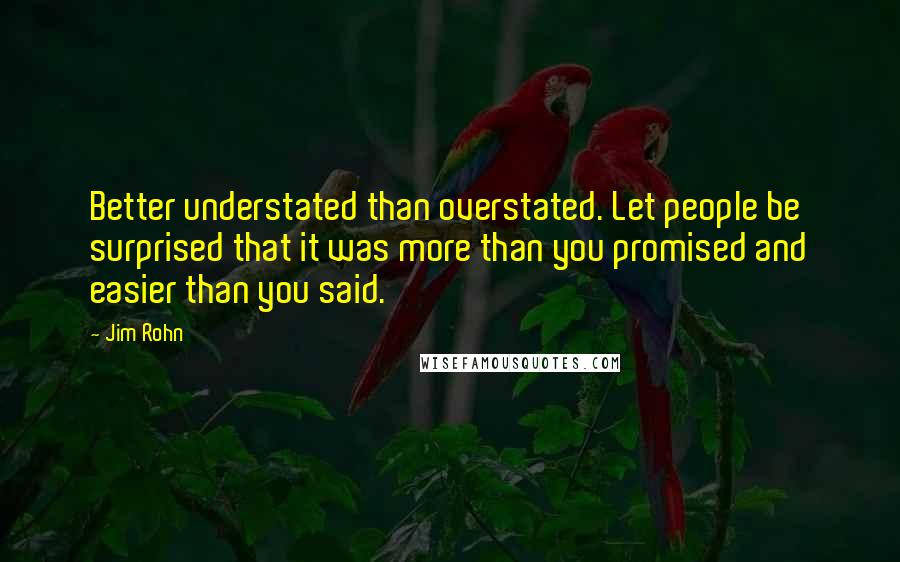 Jim Rohn Quotes: Better understated than overstated. Let people be surprised that it was more than you promised and easier than you said.