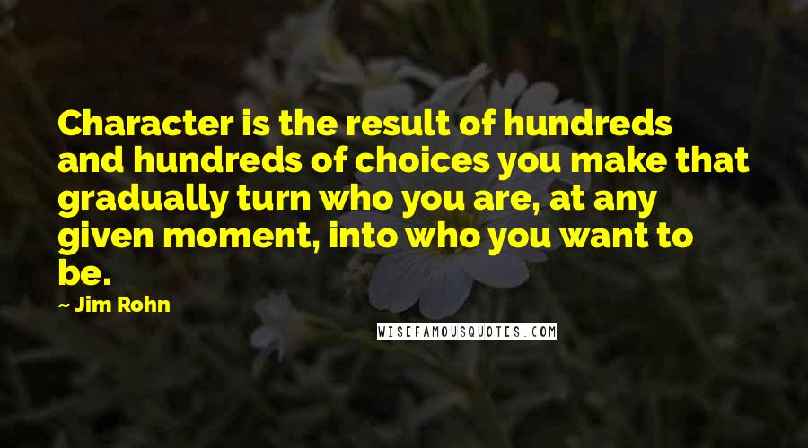 Jim Rohn Quotes: Character is the result of hundreds and hundreds of choices you make that gradually turn who you are, at any given moment, into who you want to be.