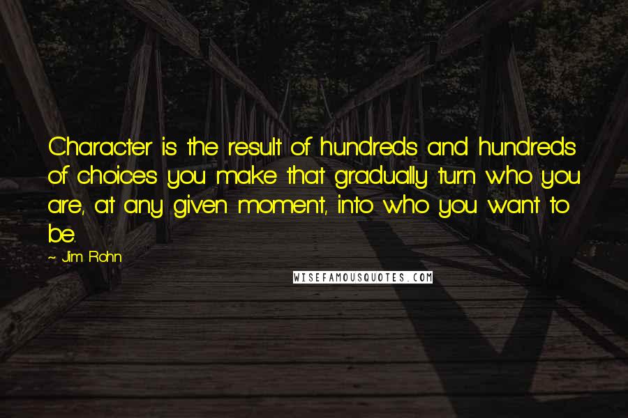 Jim Rohn Quotes: Character is the result of hundreds and hundreds of choices you make that gradually turn who you are, at any given moment, into who you want to be.