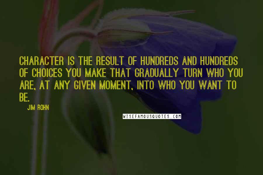 Jim Rohn Quotes: Character is the result of hundreds and hundreds of choices you make that gradually turn who you are, at any given moment, into who you want to be.