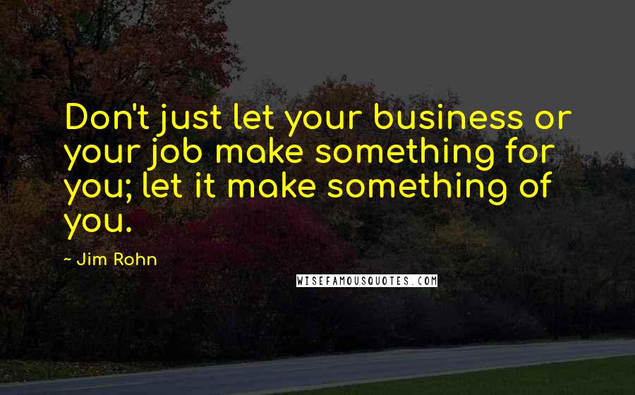 Jim Rohn Quotes: Don't just let your business or your job make something for you; let it make something of you.