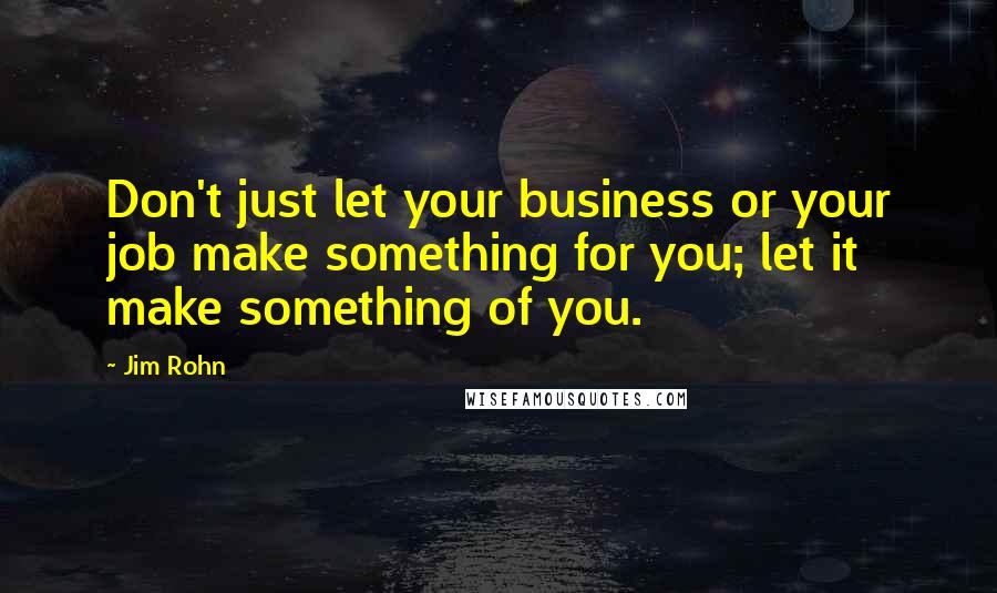 Jim Rohn Quotes: Don't just let your business or your job make something for you; let it make something of you.