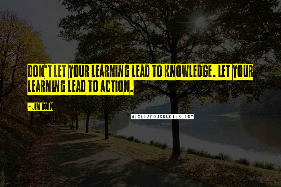 Jim Rohn Quotes: Don't let your learning lead to knowledge. Let your learning lead to action.