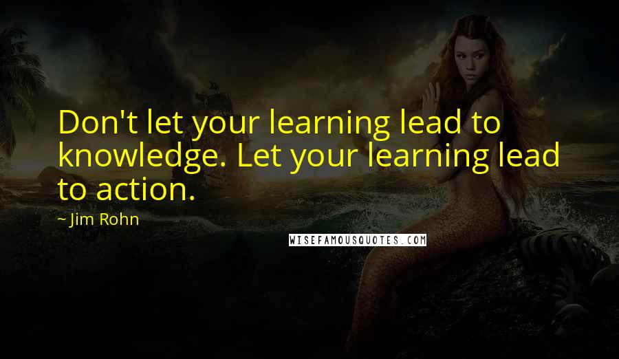 Jim Rohn Quotes: Don't let your learning lead to knowledge. Let your learning lead to action.