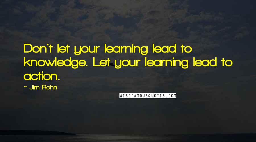 Jim Rohn Quotes: Don't let your learning lead to knowledge. Let your learning lead to action.