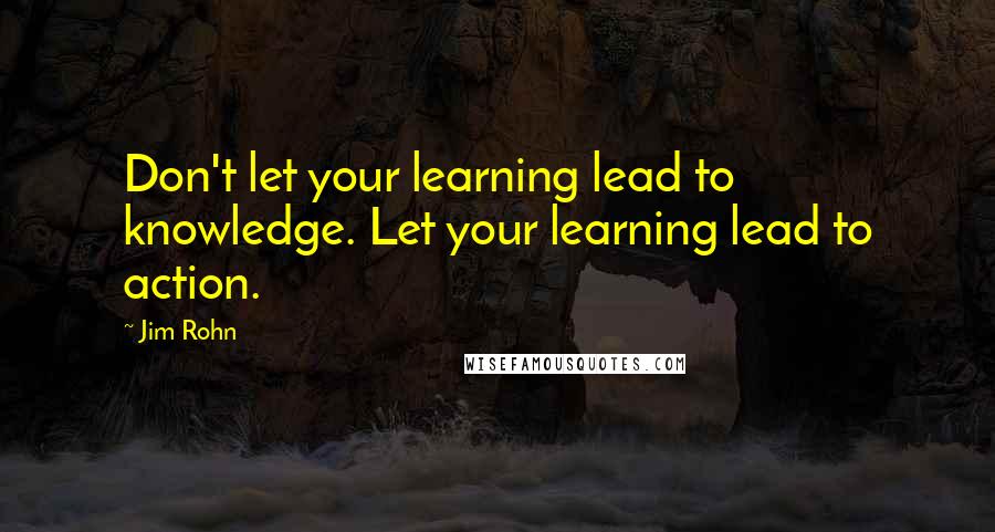 Jim Rohn Quotes: Don't let your learning lead to knowledge. Let your learning lead to action.