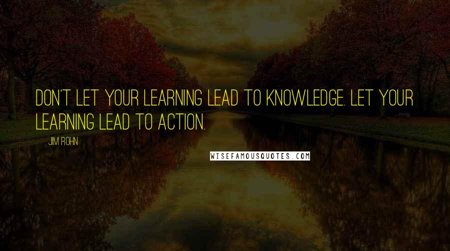 Jim Rohn Quotes: Don't let your learning lead to knowledge. Let your learning lead to action.