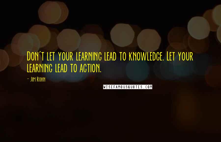 Jim Rohn Quotes: Don't let your learning lead to knowledge. Let your learning lead to action.