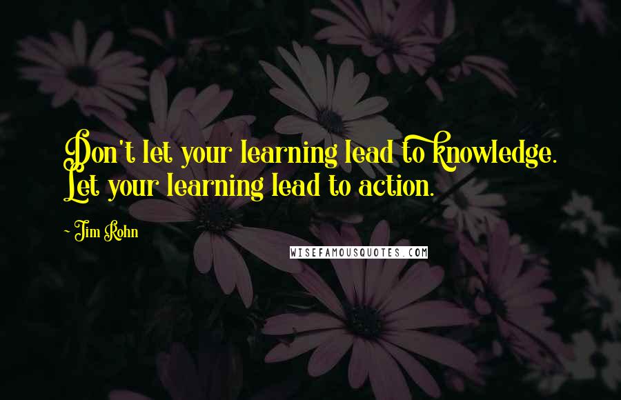 Jim Rohn Quotes: Don't let your learning lead to knowledge. Let your learning lead to action.