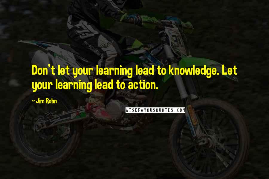 Jim Rohn Quotes: Don't let your learning lead to knowledge. Let your learning lead to action.