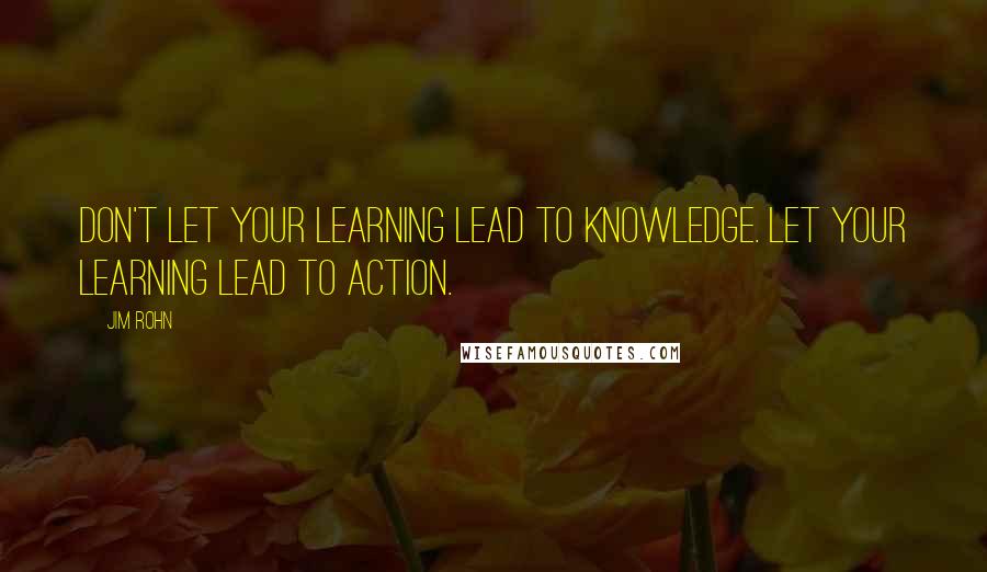 Jim Rohn Quotes: Don't let your learning lead to knowledge. Let your learning lead to action.