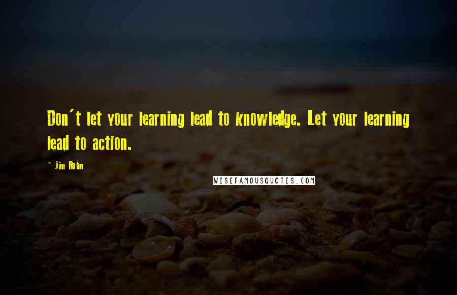 Jim Rohn Quotes: Don't let your learning lead to knowledge. Let your learning lead to action.