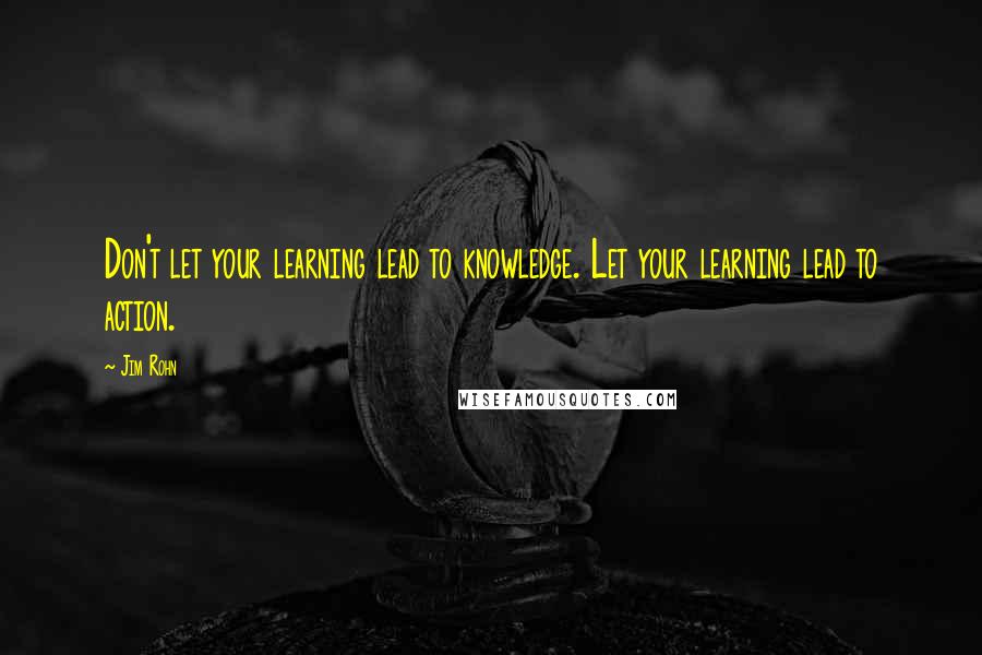 Jim Rohn Quotes: Don't let your learning lead to knowledge. Let your learning lead to action.