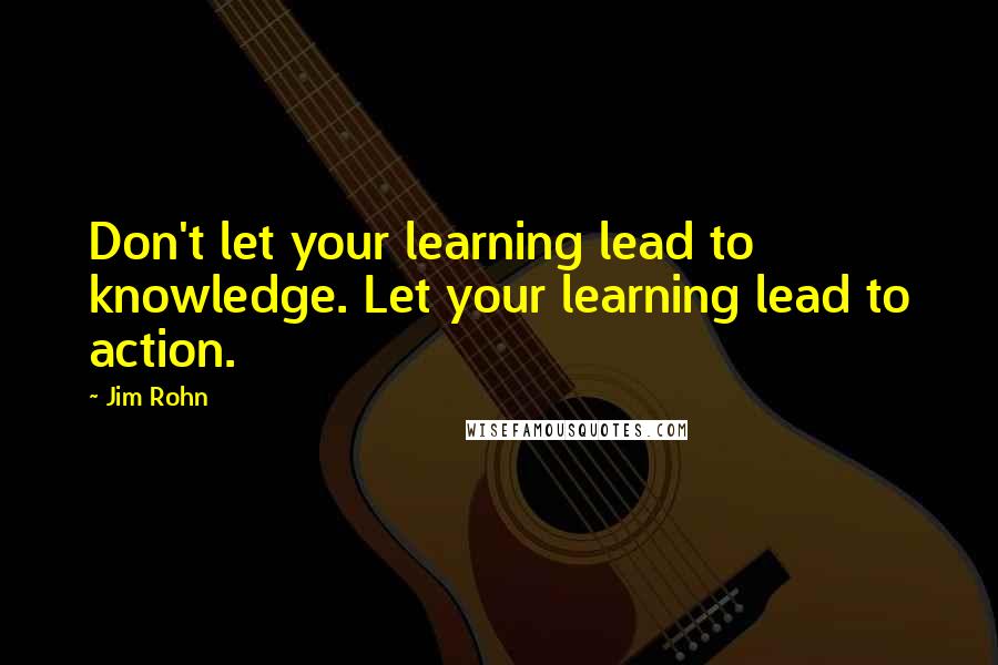 Jim Rohn Quotes: Don't let your learning lead to knowledge. Let your learning lead to action.