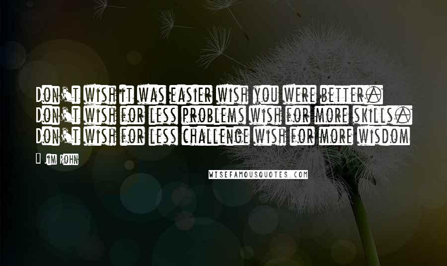 Jim Rohn Quotes: Don't wish it was easier wish you were better. Don't wish for less problems wish for more skills. Don't wish for less challenge wish for more wisdom