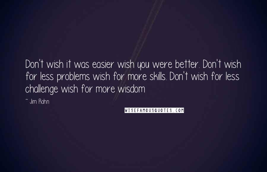 Jim Rohn Quotes: Don't wish it was easier wish you were better. Don't wish for less problems wish for more skills. Don't wish for less challenge wish for more wisdom