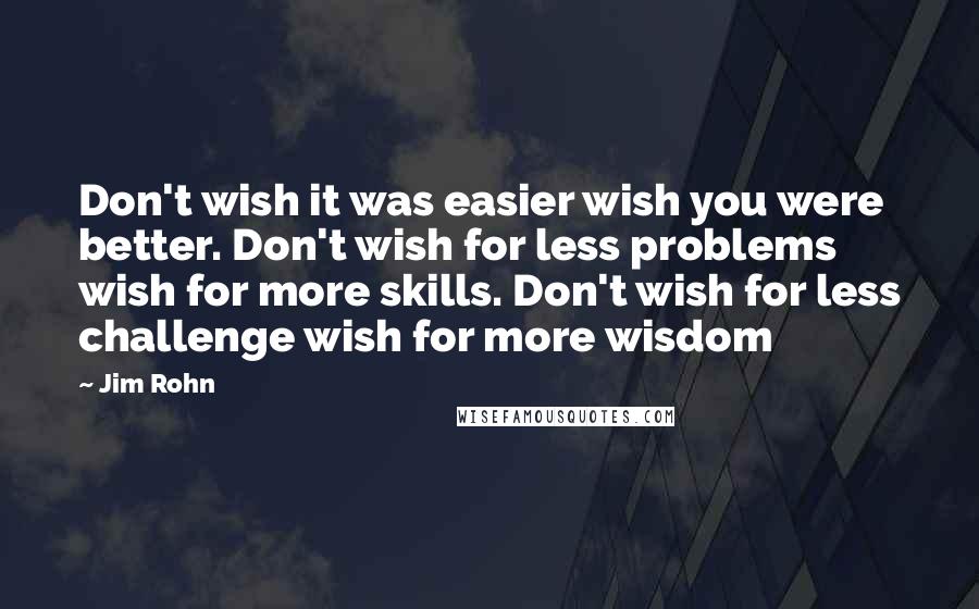 Jim Rohn Quotes: Don't wish it was easier wish you were better. Don't wish for less problems wish for more skills. Don't wish for less challenge wish for more wisdom