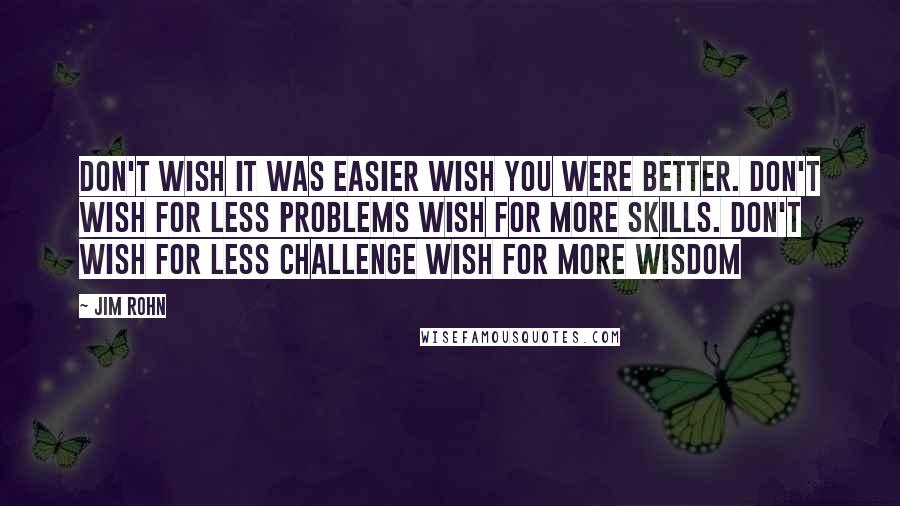 Jim Rohn Quotes: Don't wish it was easier wish you were better. Don't wish for less problems wish for more skills. Don't wish for less challenge wish for more wisdom