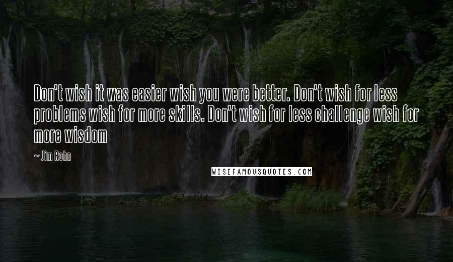 Jim Rohn Quotes: Don't wish it was easier wish you were better. Don't wish for less problems wish for more skills. Don't wish for less challenge wish for more wisdom