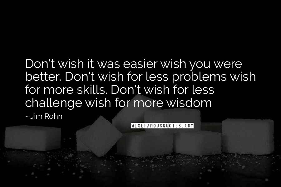 Jim Rohn Quotes: Don't wish it was easier wish you were better. Don't wish for less problems wish for more skills. Don't wish for less challenge wish for more wisdom