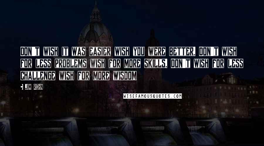 Jim Rohn Quotes: Don't wish it was easier wish you were better. Don't wish for less problems wish for more skills. Don't wish for less challenge wish for more wisdom