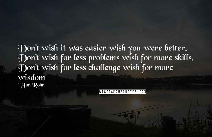 Jim Rohn Quotes: Don't wish it was easier wish you were better. Don't wish for less problems wish for more skills. Don't wish for less challenge wish for more wisdom