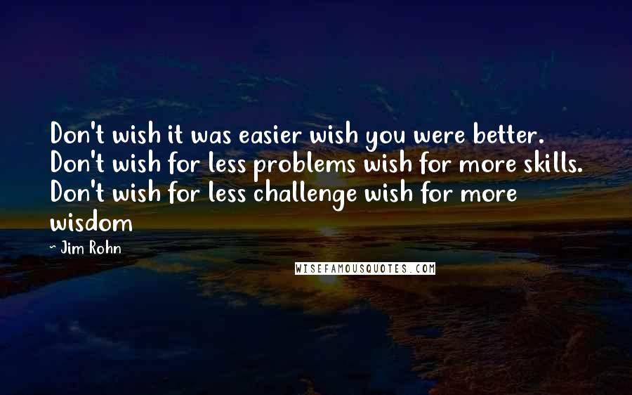 Jim Rohn Quotes: Don't wish it was easier wish you were better. Don't wish for less problems wish for more skills. Don't wish for less challenge wish for more wisdom