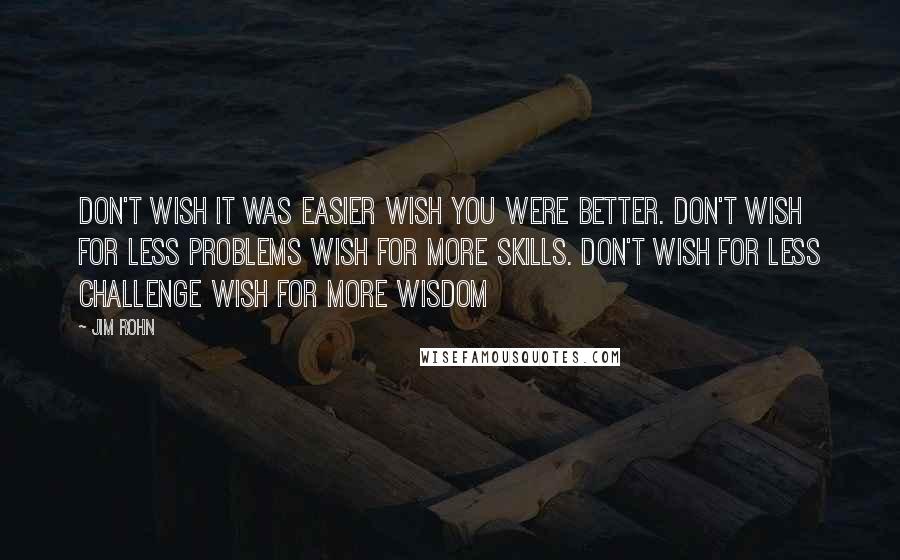 Jim Rohn Quotes: Don't wish it was easier wish you were better. Don't wish for less problems wish for more skills. Don't wish for less challenge wish for more wisdom