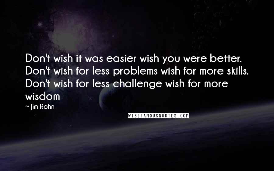 Jim Rohn Quotes: Don't wish it was easier wish you were better. Don't wish for less problems wish for more skills. Don't wish for less challenge wish for more wisdom