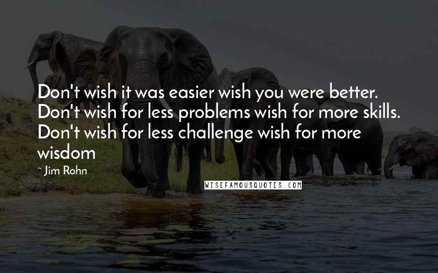 Jim Rohn Quotes: Don't wish it was easier wish you were better. Don't wish for less problems wish for more skills. Don't wish for less challenge wish for more wisdom