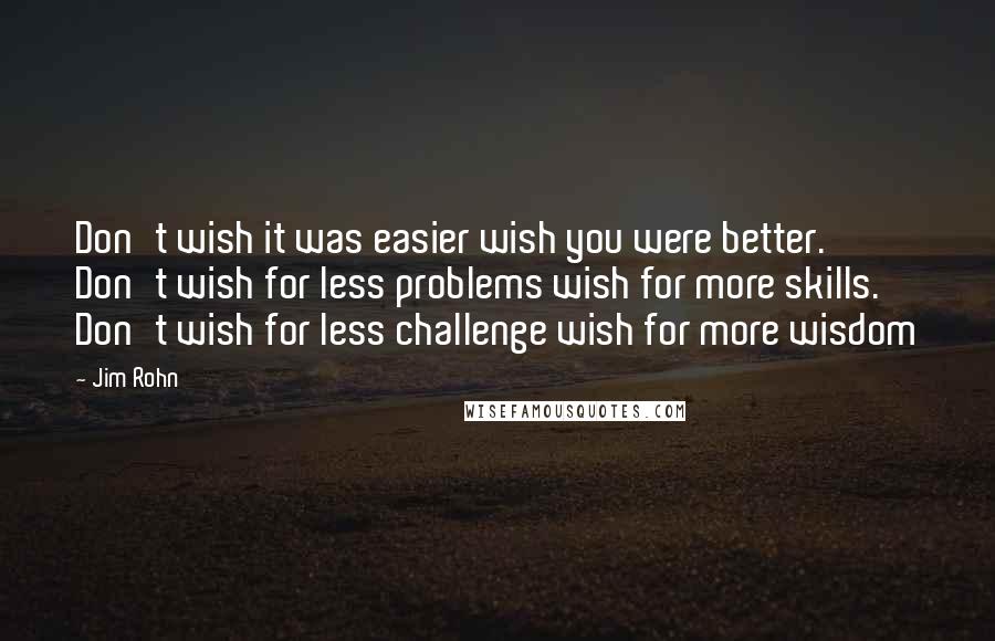 Jim Rohn Quotes: Don't wish it was easier wish you were better. Don't wish for less problems wish for more skills. Don't wish for less challenge wish for more wisdom