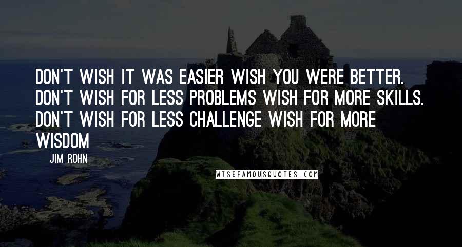 Jim Rohn Quotes: Don't wish it was easier wish you were better. Don't wish for less problems wish for more skills. Don't wish for less challenge wish for more wisdom