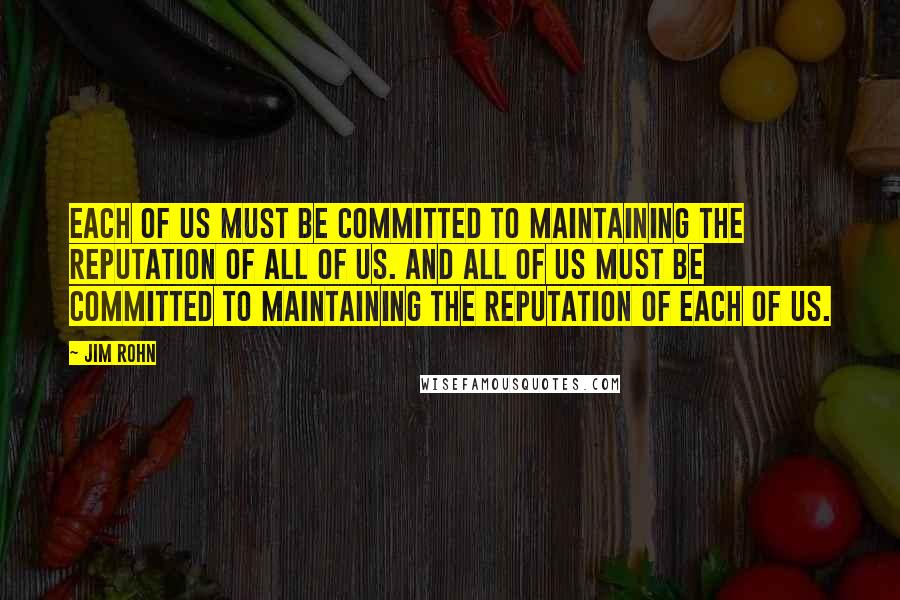Jim Rohn Quotes: Each of us must be committed to maintaining the reputation of all of us. And all of us must be committed to maintaining the reputation of each of us.