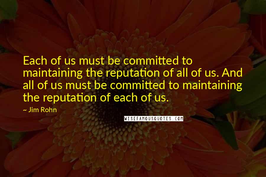 Jim Rohn Quotes: Each of us must be committed to maintaining the reputation of all of us. And all of us must be committed to maintaining the reputation of each of us.