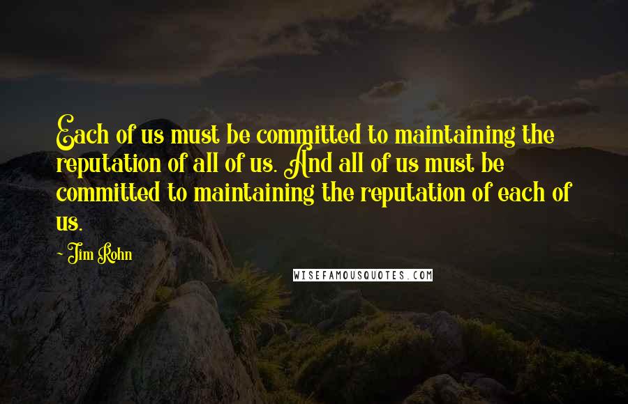 Jim Rohn Quotes: Each of us must be committed to maintaining the reputation of all of us. And all of us must be committed to maintaining the reputation of each of us.