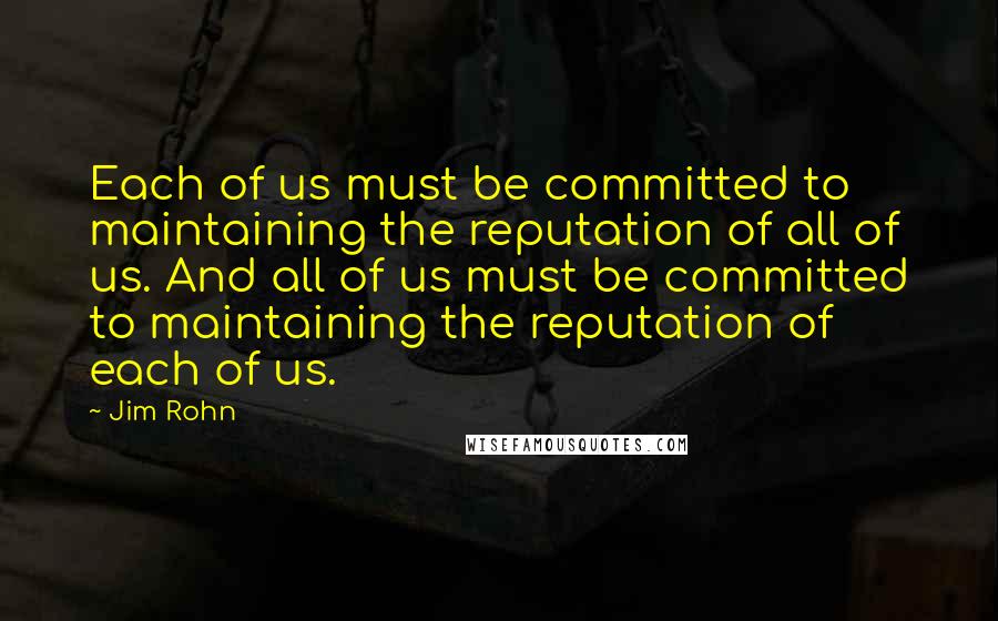 Jim Rohn Quotes: Each of us must be committed to maintaining the reputation of all of us. And all of us must be committed to maintaining the reputation of each of us.