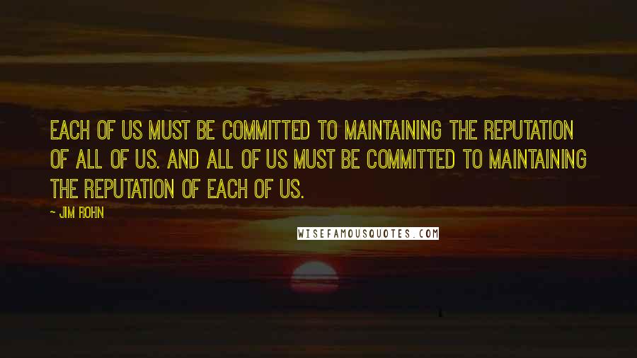 Jim Rohn Quotes: Each of us must be committed to maintaining the reputation of all of us. And all of us must be committed to maintaining the reputation of each of us.
