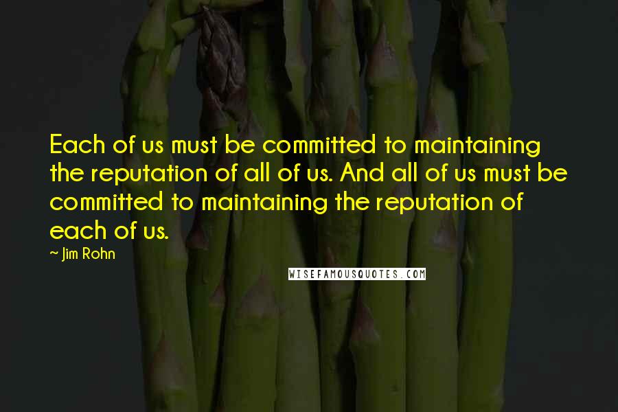 Jim Rohn Quotes: Each of us must be committed to maintaining the reputation of all of us. And all of us must be committed to maintaining the reputation of each of us.