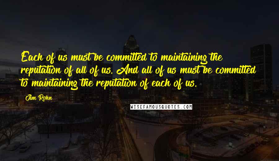Jim Rohn Quotes: Each of us must be committed to maintaining the reputation of all of us. And all of us must be committed to maintaining the reputation of each of us.