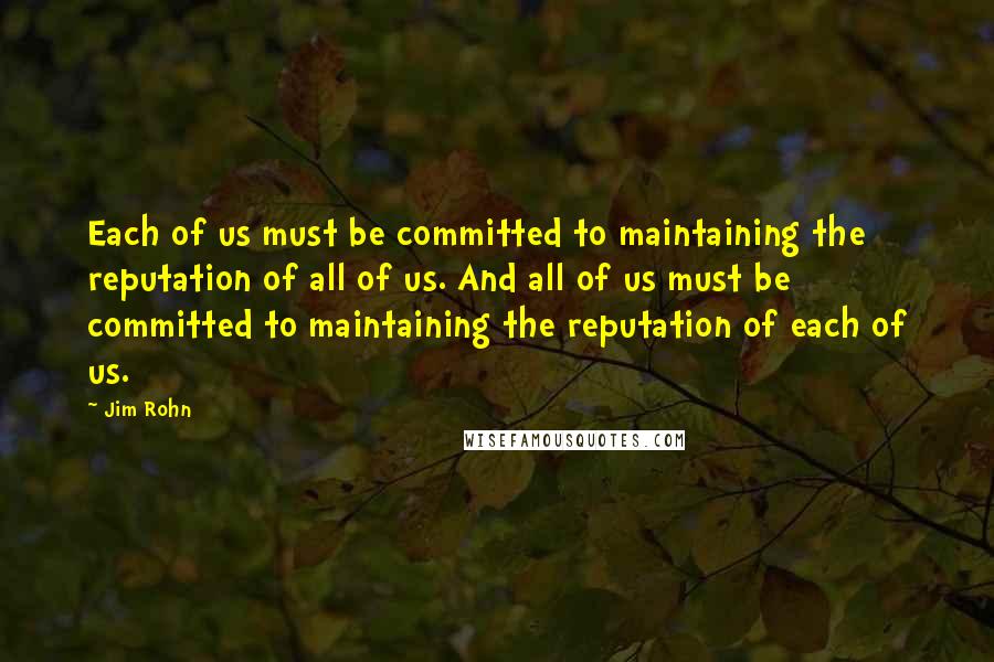Jim Rohn Quotes: Each of us must be committed to maintaining the reputation of all of us. And all of us must be committed to maintaining the reputation of each of us.