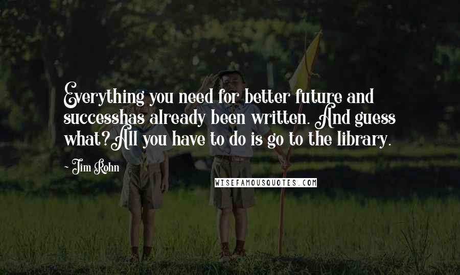 Jim Rohn Quotes: Everything you need for better future and successhas already been written. And guess what?All you have to do is go to the library.