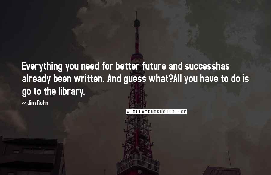 Jim Rohn Quotes: Everything you need for better future and successhas already been written. And guess what?All you have to do is go to the library.