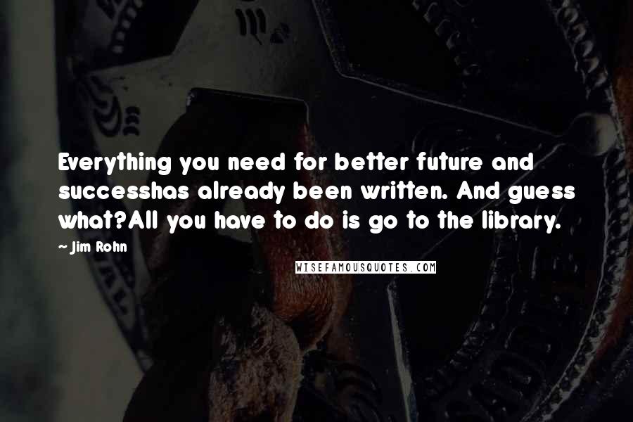 Jim Rohn Quotes: Everything you need for better future and successhas already been written. And guess what?All you have to do is go to the library.